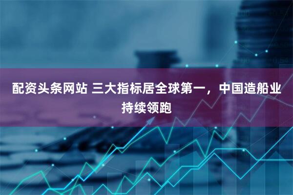 配资头条网站 三大指标居全球第一，中国造船业持续领跑