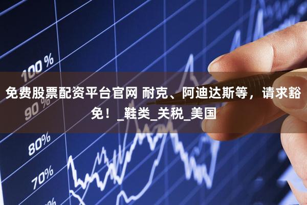 免费股票配资平台官网 耐克、阿迪达斯等，请求豁免！_鞋类_关税_美国
