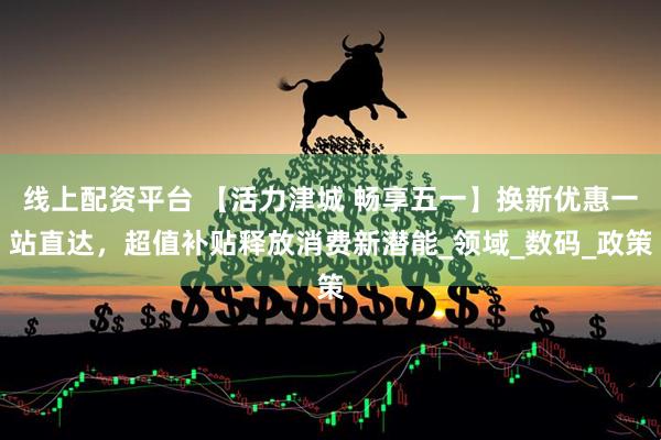 线上配资平台 【活力津城 畅享五一】换新优惠一站直达，超值补贴释放消费新潜能_领域_数码_政策